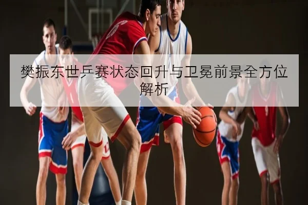 樊振东正手质量提升明显备战世乒赛状态复盘与技术解析